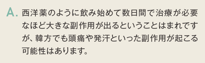 西洋薬のように飲み始めて数日間で治療が必要なほど大きな副作用が出るということはまれですが、韓方でも頭痛や発汗といった副作用が起こる可能性はあります。